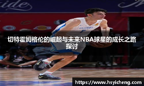 悟空体育切特霍姆格伦的崛起与未来NBA球星的成长之路探讨
